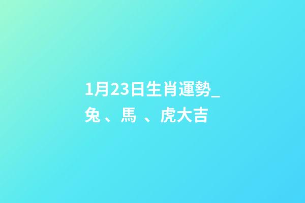 1月23日生肖運勢_兔、馬、虎大吉-第1張-觀點-玄機派